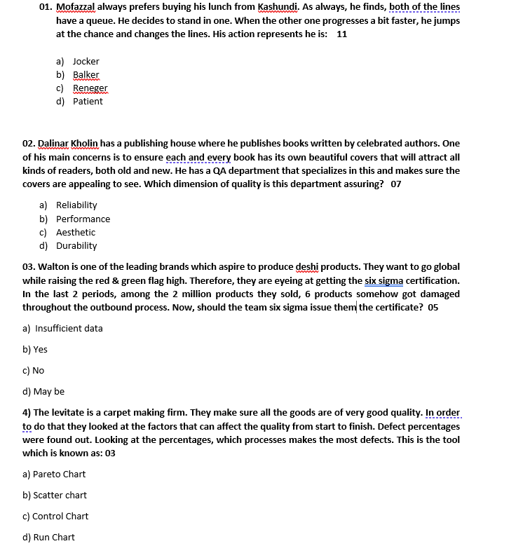 01. Mofazzal always prefers buying his lunch from Kashundi. As always, he finds, both of the lines
have a queue. He decides to stand in one. When the other one progresses a bit faster, he jumps
at the chance and changes the lines. His action represents he is: 11
a) Jocker
b) Balker
c) Reneger
d) Patient
02. Dalinar Kholin has a publishing house where he publishes books written by celebrated authors. One
of his main concerns is to ensure each and every book has its own beautiful covers that will attract all
kinds of readers, both old and new. He has a QA department that specializes in this and makes sure the
covers are appealing to see. Which dimension of quality is this department assuring? 07
a) Reliability
b) Performance
c) Aesthetic
d) Durability
03. Walton is one of the leading brands which aspire to produce deshi products. They want to go global
while raising the red & green flag high. Therefore, they are eyeing at getting the six sigma certification.
In the last 2 periods, among the 2 million products they sold, 6 products somehow got damaged
throughout the outbound process. Now, should the team six sigma issue them the certificate? 05
a) Insufficient data
b) Yes
c) No
d) May be
4) The levitate is a carpet making firm. They make sure all the goods are of very good quality. In order
to do that they looked at the factors that can affect the quality from start to finish. Defect percentages
were found out. Looking at the percentages, which processes makes the most defects. This is the tool
which is known as: 03
a) Pareto Chart
b) Scatter chart
c) Control Chart
d) Run Chart