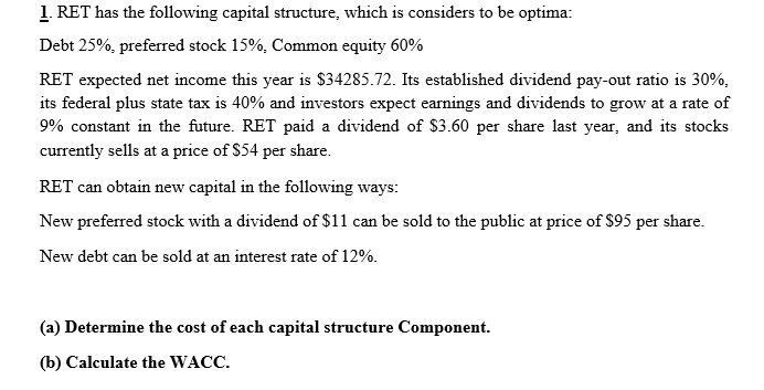 1. RET has the following capital structure, which is considers to be optima:
Debt 25%, preferred stock 15%, Common equity 60%
RET expected net income this year is $34285.72. Its established dividend pay-out ratio is 30%,
its federal plus state tax is 40% and investors expect earnings and dividends to grow at a rate of
9% constant in the future. RET paid a dividend of $3.60 per share last year, and its stocks
currently sells at a price of $54 per share.
RET can obtain new capital in the following ways:
New preferred stock with a dividend of $11 can be sold to the public at price of $95 per share.
са
New debt can be sold at an interest rate of 12%.
(a) Determine the cost of each capital structure Component.
(b) Calculate the WACC.
