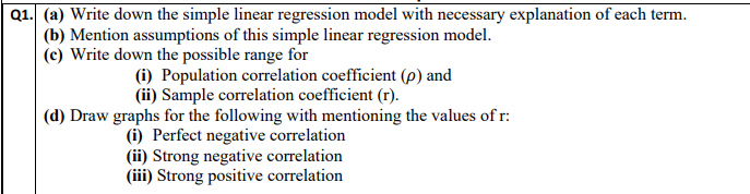 Q1. (a) Write down the simple linear regression model with necessary explanation of each term.
(b) Mention assumptions of this simple linear regression model.
(c) Write down the possible range for
(i) Population correlation coefficient (p) and
(ii) Sample correlation coefficient (r).
(d) Draw graphs for the following with mentioning the values of r:
(i) Perfect negative correlation
(ii) Strong negative correlation
(iii) Strong positive correlation
