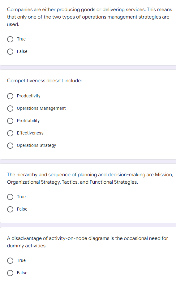 Companies are either producing goods or delivering services. This means
that only one of the two types of operations management strategies are
used.
True
False
Competitiveness doesn't include:
Productivity
Operations Management
Profitability
Effectiveness
Operations Strategy
The hierarchy and sequence of planning and decision-making are Mission,
Organizational Strategy, Tactics, and Functional Strategies.
True
False
A disadvantage of activity-on-node diagrams is the occasional need for
dummy activities.
True
False