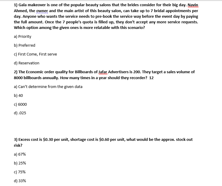 1) Gala makeover is one of the popular beauty salons that the brides consider for their big day. Navin
Ahmed, the owner and the main artist of this beauty salon, can take up to 7 bridal appointments per
day. Anyone who wants the service needs to pre-book the service way before the event day by paying
the full amount. Once the 7 people's quota is filled up, they don't accept any more service requests.
Which option among the given ones is more relatable with this scenario?
a) Priority
b) Preferred
c) First Come, First serve
d) Reservation
2) The Economic order quality for Billboards of Jafar Advertisers is 200. They target a sales volume of
8000 billboards annually. How many times in a year should they recorder? 12
a) Can't determine from the given data
b) 40
c) 6000
d) .025
3) Excess cost is $0.30 per unit, shortage cost is $0.60 per unit, what would be the approx. stock out
risk?
a) 67%
b) 25%
c) 75%
d) 33%