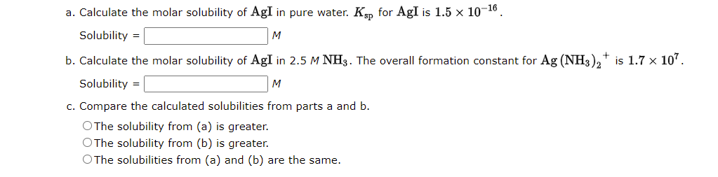 a. Calculate the molar solubility of AgI in pure water. Kep for AgI is 1.5 × 10-¹6.
Solubility =
M
b. Calculate the molar solubility of AgI in 2.5 M NH3. The overall formation constant for Ag (NH3)2† is 1.7 × 107.
Solubility =
M
c. Compare the calculated solubilities from parts a and b.
OThe solubility from (a) is greater.
OThe solubility from (b) is greater.
OThe solubilities from (a) and (b) are the same.