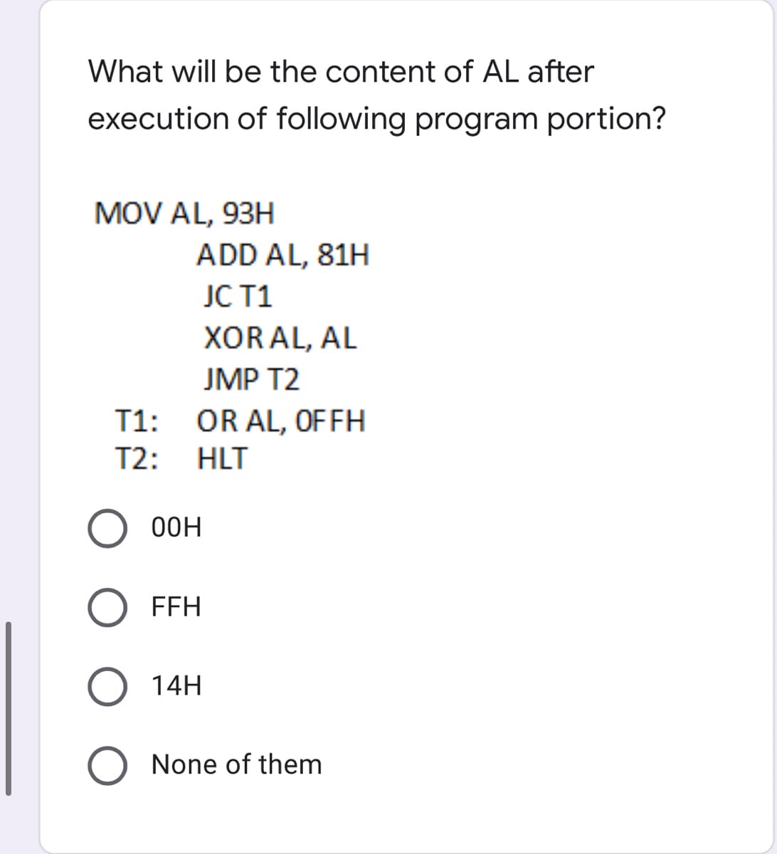 What will be the content of AL after
execution of following program portion?
MOV AL, 93H
ADD AL, 81H
JC T1
XORAL, AL
JMP T2
T1: OR AL, OF FH
T2: HLT
O0H
FFH
O 14H
O None of them
