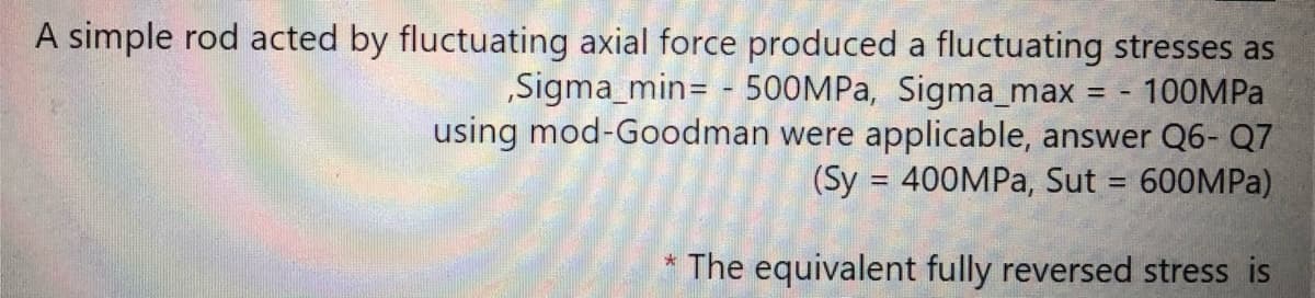 A simple rod acted by fluctuating axial force produced a fluctuating stresses as
„Sigma_min= - 500MPA, Sigma_max
using mod-Goodman were applicable, answer Q6- Q7
100MPA
(Sy = 400MPA, Sut = 600MPA)
The equivalent fully reversed stress is
