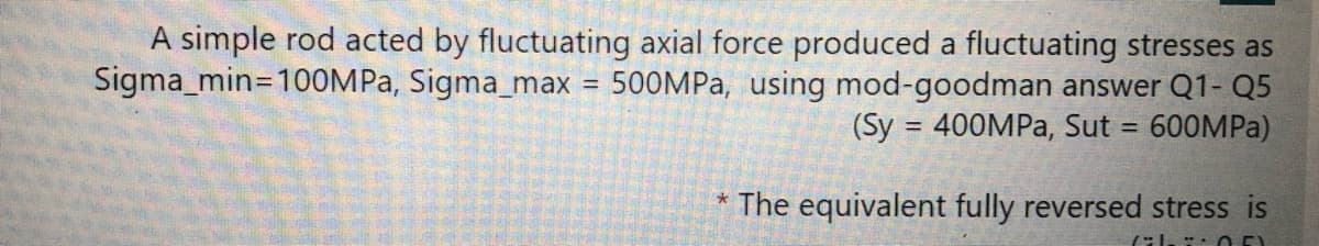 A simple rod acted by fluctuating axial force produced a fluctuating stresses as
Sigma_min=100MPA, Sigma_max = 500MPA, using mod-goodman answer Q1- Q5
(Sy = 400MPA, Sut = 600MPA)
%3D
* The equivalent fully reversed stress is
