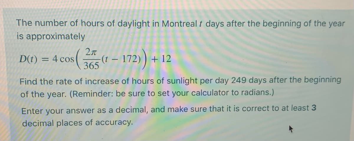 The number of hours of daylight in Montreal t days after the beginning of the year
is approximately
2л
(
365
– 172) +
D(t)
4 cos
+ 12
|
Find the rate of increase of hours of sunlight per day 249 days after the beginning
of the year. (Reminder: be sure to set your calculator to radians.)
Enter your answer as a decimal, and make sure that it is correct to at least 3
decimal places of accuracy.
