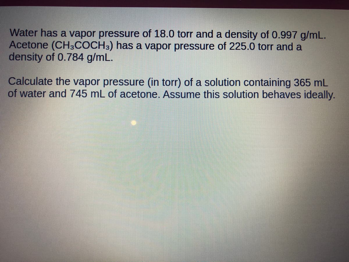 Water has a vapor pressure of 18.0 torr and a density of 0.997 g/mL.
Acetone (CH3COCH3) has a vapor pressure of 225.0 torr and a
density of 0.784 g/mL.
Calculate the vapor pressure (in torr) of a solution containing 365 mL
of water and 745 mL of acetone. Assume this solution behaves ideally.