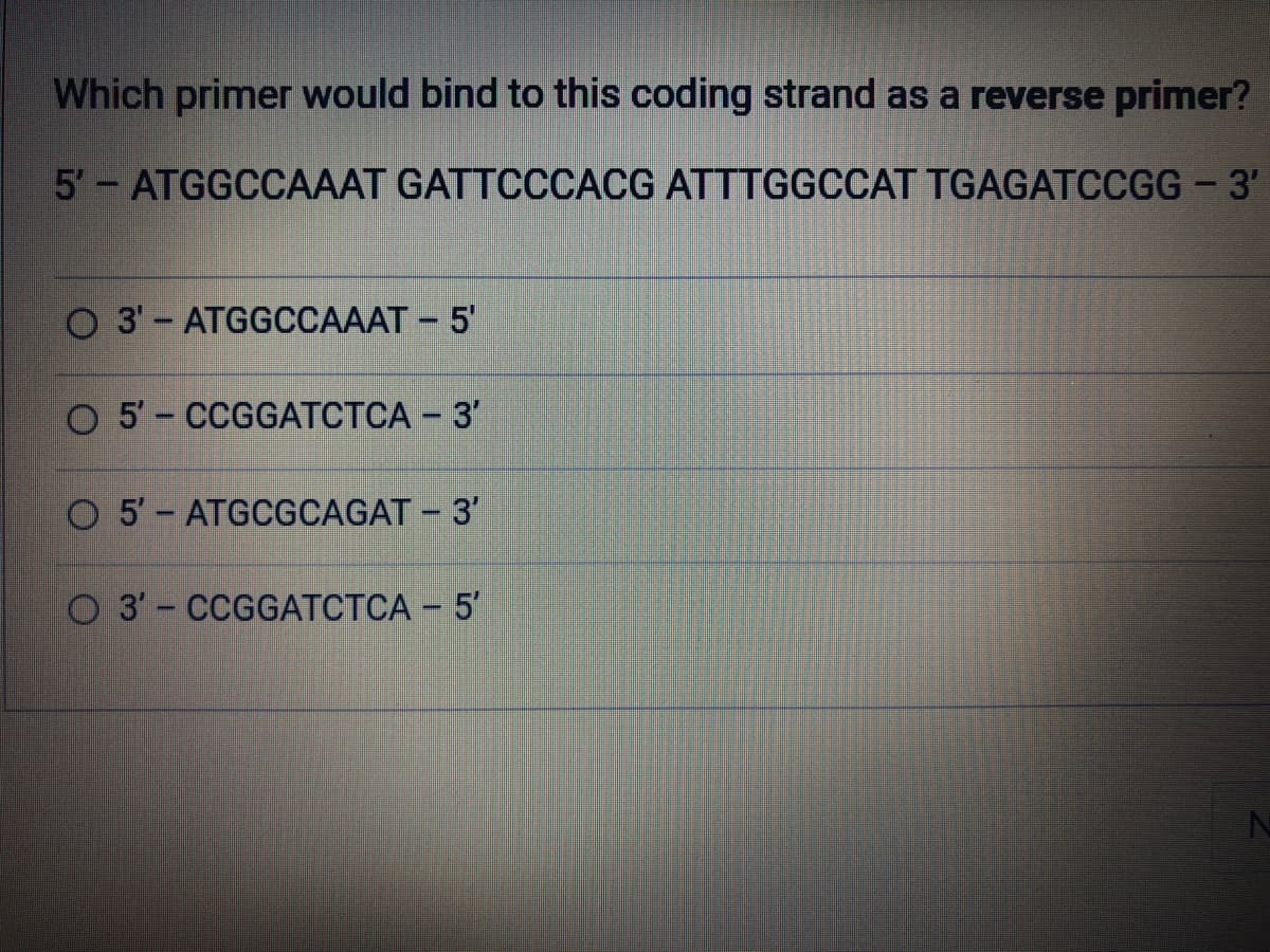 Which primer would bind to this coding strand as a reverse primer?
5'- ATGGCCAAAT GATTCCCACG ATTTGGCCAT TGAGATCCGG - 3'
O3'- ATGGCCAAAT - 5'
O 5'- CCGGATCTCA - 3'
O 5'- ATGCGCAGAT - 3'
O3'- CCGGATCTCA - 5'
N