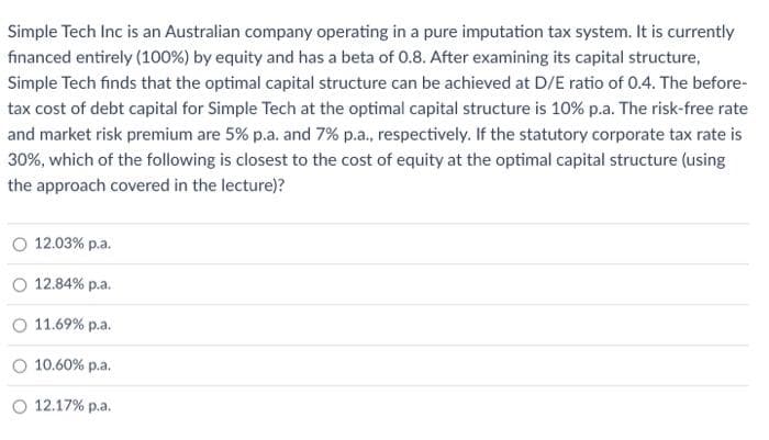 Simple Tech Inc is an Australian company operating in a pure imputation tax system. It is currently
financed entirely (100%) by equity and has a beta of 0.8. After examining its capital structure,
Simple Tech finds that the optimal capital structure can be achieved at D/E ratio of 0.4. The before-
tax cost of debt capital for Simple Tech at the optimal capital structure is 10% p.a. The risk-free rate
and market risk premium are 5% p.a. and 7% p.a., respectively. If the statutory corporate tax rate is
30%, which of the following is closest to the cost of equity at the optimal capital structure (using
the approach covered in the lecture)?
O 12.03% p.a.
12.84% p.a.
11.69% p.a.
10.60% p.a.
12.17% p.a.