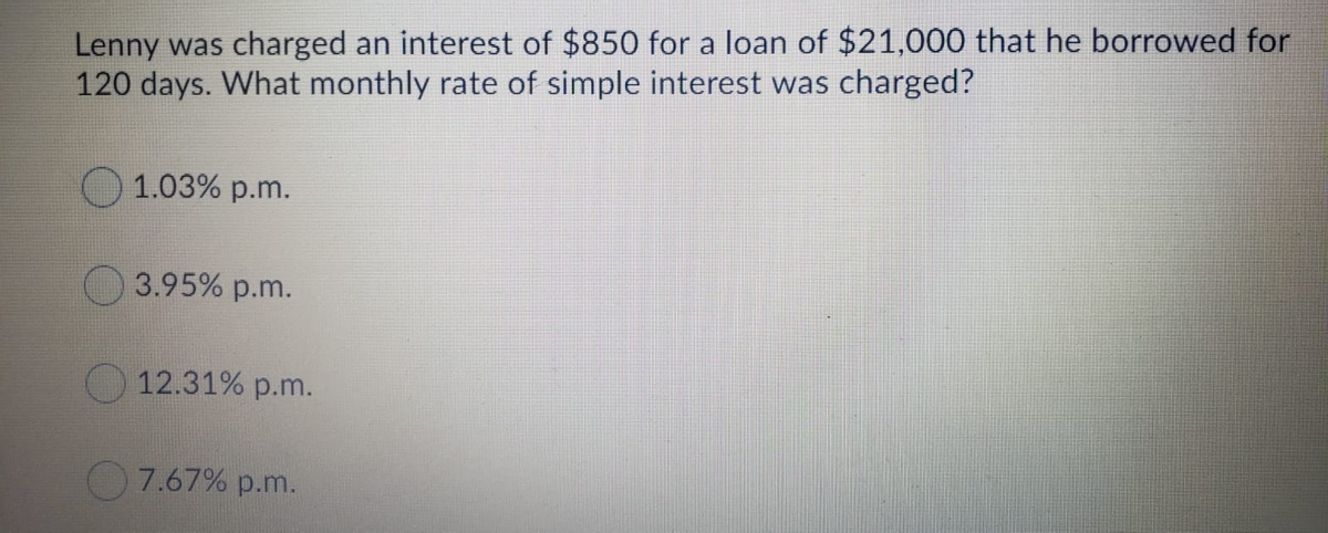 Lenny was charged an interest of $850 for a loan of $21,000 that he borrowed for
120 days. What monthly rate of simple interest was charged?
1.03% p.m.
3.95% p.m.
12.31% p.m.
7.67% p.m.