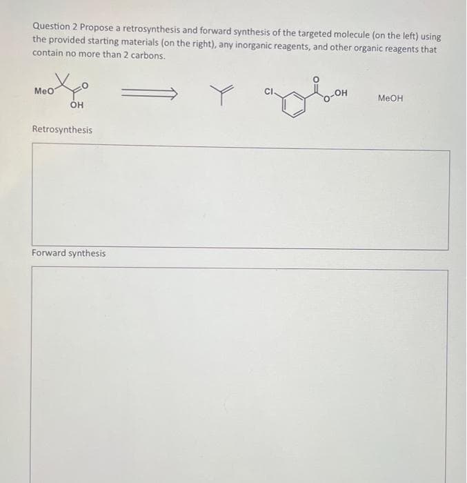 Question 2 Propose a retrosynthesis and forward synthesis of the targeted molecule (on the left) using
the provided starting materials (on the right), any inorganic reagents, and other organic reagents that
contain no more than 2 carbons.
MeO
OH
Retrosynthesis
Forward synthesis
OH
MeOH