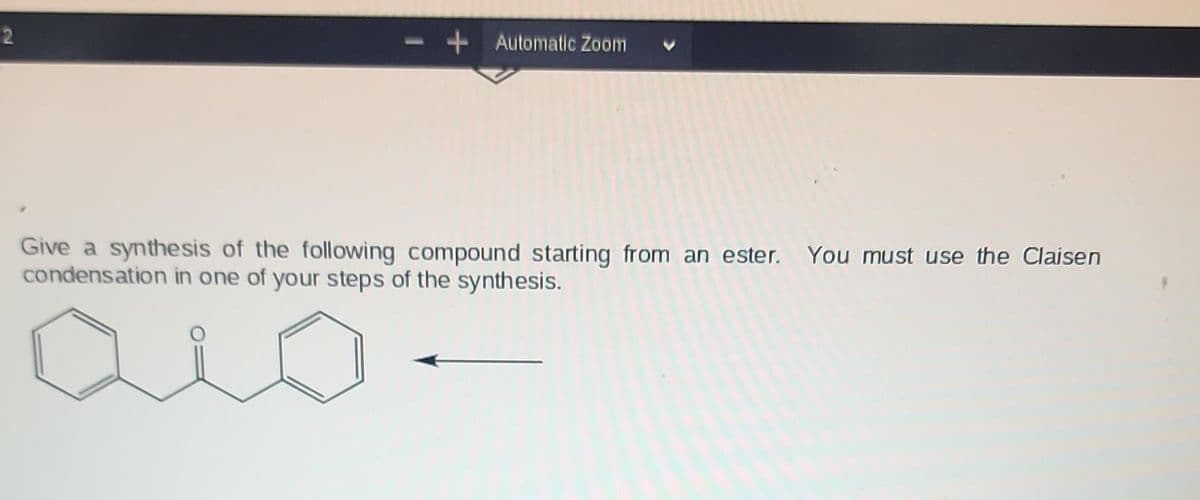 2
+ Automatic Zoom
Give a synthesis of the following compound starting from an ester. You must use the Claisen
condensation in one of your steps of the synthesis.