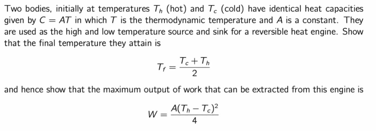 Two bodies, initially at temperatures Th (hot) and Tc (cold) have identical heat capacities
given by C = AT in which T is the thermodynamic temperature and A is a constant. They
are used as the high and low temperature source and sink for a reversible heat engine. Show
that the final temperature they attain is
Tf
=
W =
Tc+ Th
and hence show that the maximum output of work that can be extracted from this engine is
A(Th-Tc)²
4