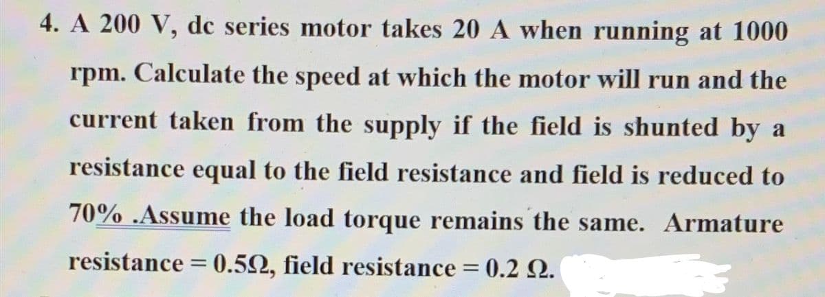 4. A 200 V, dc series motor takes 20 A when running at 1000
rpm. Calculate the speed at which the motor will run and the
current taken from the supply if the field is shunted by a
resistance equal to the field resistance and field is reduced to
70% .Assume the load torque remains the same. Armature
resistance = 0.502, field resistance = 0.2 2.