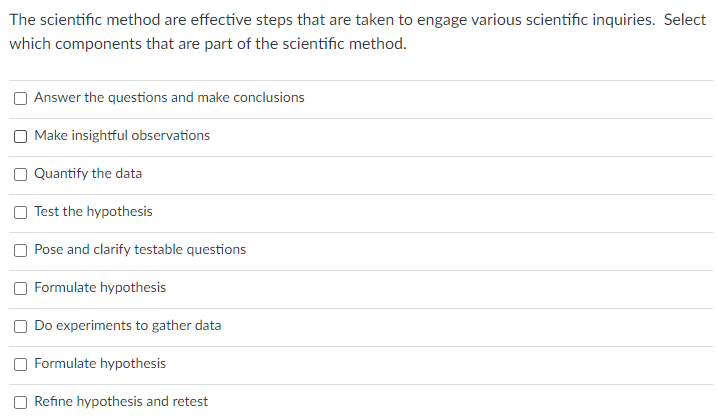 The scientific method are effective steps that are taken to engage various scientific inquiries. Select
which components that are part of the scientific method.
Answer the questions and make conclusions
Make insightful observations
Quantify the data
Test the hypothesis
Pose and clarify testable questions
Formulate hypothesis
Do experiments to gather data
Formulate hypothesis
O Refine hypothesis and retest
