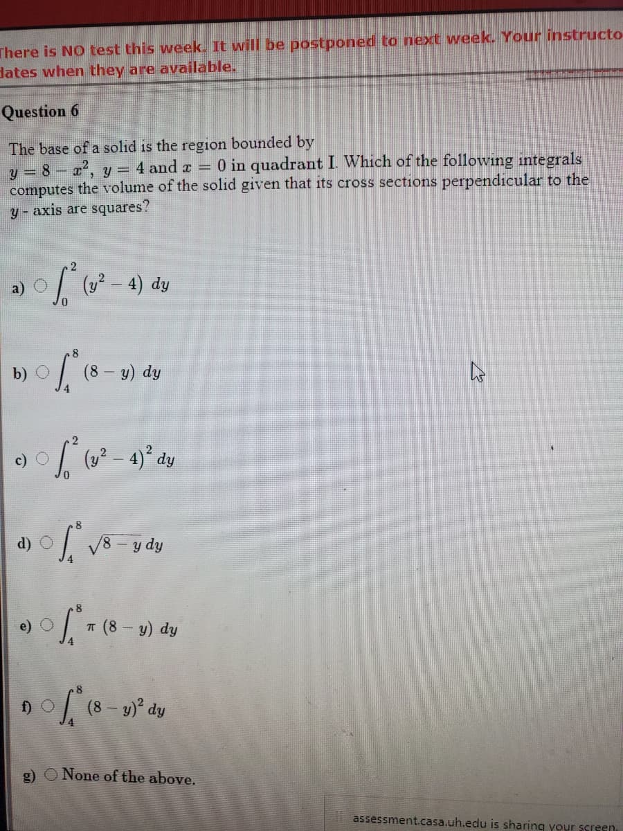 There is NO test this week. It will be postponed to next week. Your instructo
dates when they are available.
Question 6
The base of a solıd is the region bounded by
y = 8 x, y = 4 and a = 0 in quadrant I. Which of the following integrals
computes the volume of the solid given that its cross sections perpendıcular to the
y - axis are squares?
(y? – 4) dy
b) O
(8
y) dy
d) O
V8
T (8- y) dy
f) O
g) O None of the above.
i assessment.casa.uh.edu is sharing your screen,
