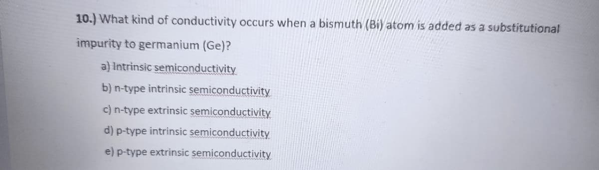 10.) What kind of conductivity occurs when a bismuth (Bi) atom is added as a substitutional
impurity to germanium (Ge)?
a) Intrinsic semiconductivity
b) n-type intrinsic semiconductivity
c) n-type extrinsic semiconductivity
d) p-type intrinsic semiconductivity
e) p-type extrinsic semiconductivity
