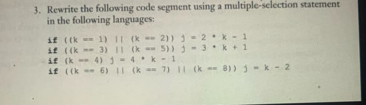 3. Rewrite the following code segment using a multiple-selection statement
in the following languages:
if ((k 1) || (k = 2)) = 2 k-1
if ((k == 3) 11
(k ==5))
= 3 * k + 1
if (k
4) 1 =
4 * k-1
if ((k == 6) || (k == 7) || (k == 8)) j=k-2
