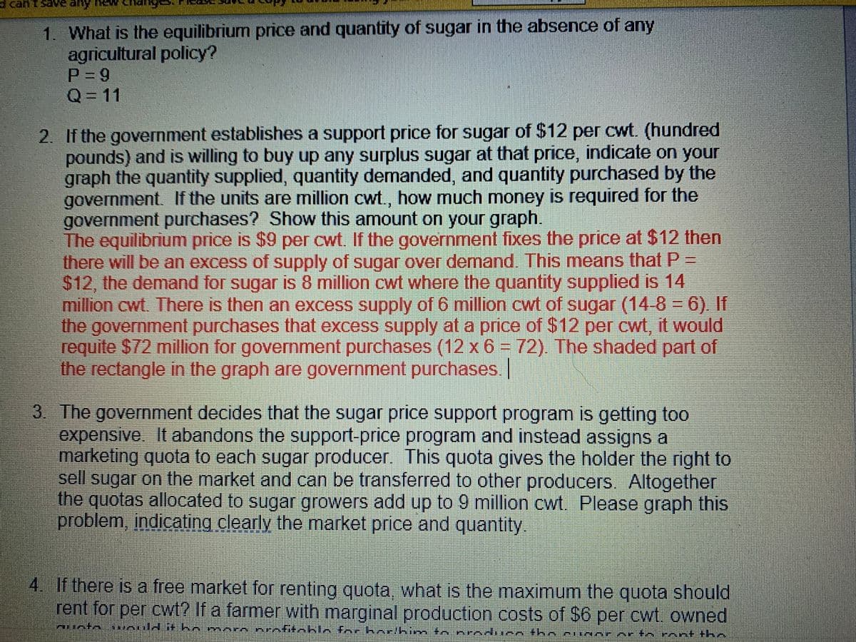 can't save any ne
1. What is the equilibrium price and quantity of sugar in the absence of any
agricultural policy?
P = 9
Q=D11
%3D
2. If the government establishes a support price for sugar of $12 per cwt. (hundred
pounds) and is willing to buy up any surplus sugar at that price, indicate on your
graph the quantity supplied, quantity demanded, and quantity purchased by the
government. If the units are million cwt., how much money is required for the
government purchases? Show this amount on your graph.
The equilibrium price is $9 per cwt. If the government fixes the price at $12 then
there will be an excess of supply of sugar over denand. This means that P =
$12, the demand for sugar is &8 million cwt where the quantity supplied is 14
million cwt There is then an excess supply of 6 million cwt of sugar (14-8-6). If
the government purchases that excess supply at a price of $12 per cwt, it would
requite $72 million for government purchases (12 x 6 = 72) The shaded part of
the rectangle in the graph are government purchases.
3 The government decides that the sugar price support program is getting too
expensive. It abandons the support-price program and instead assigns a
marketing quota to each sugar producer. This quota gives the holder the right to
sell sugar on the market and can be transferred to other producers Altogether
the quotas allocated to sugar growers add up to 9 million cwt. Please graph this
problem, indicating clearly the market price and quantity.
4 If there is a free market for renting quota what is the maximum the quota should
rent for per cwt? If a farmer with marginal production costs of $6 per cwt owned
unto *nuld t hn m orn prnfitoblo for harkim to produeothncungrer to mnt +hn
