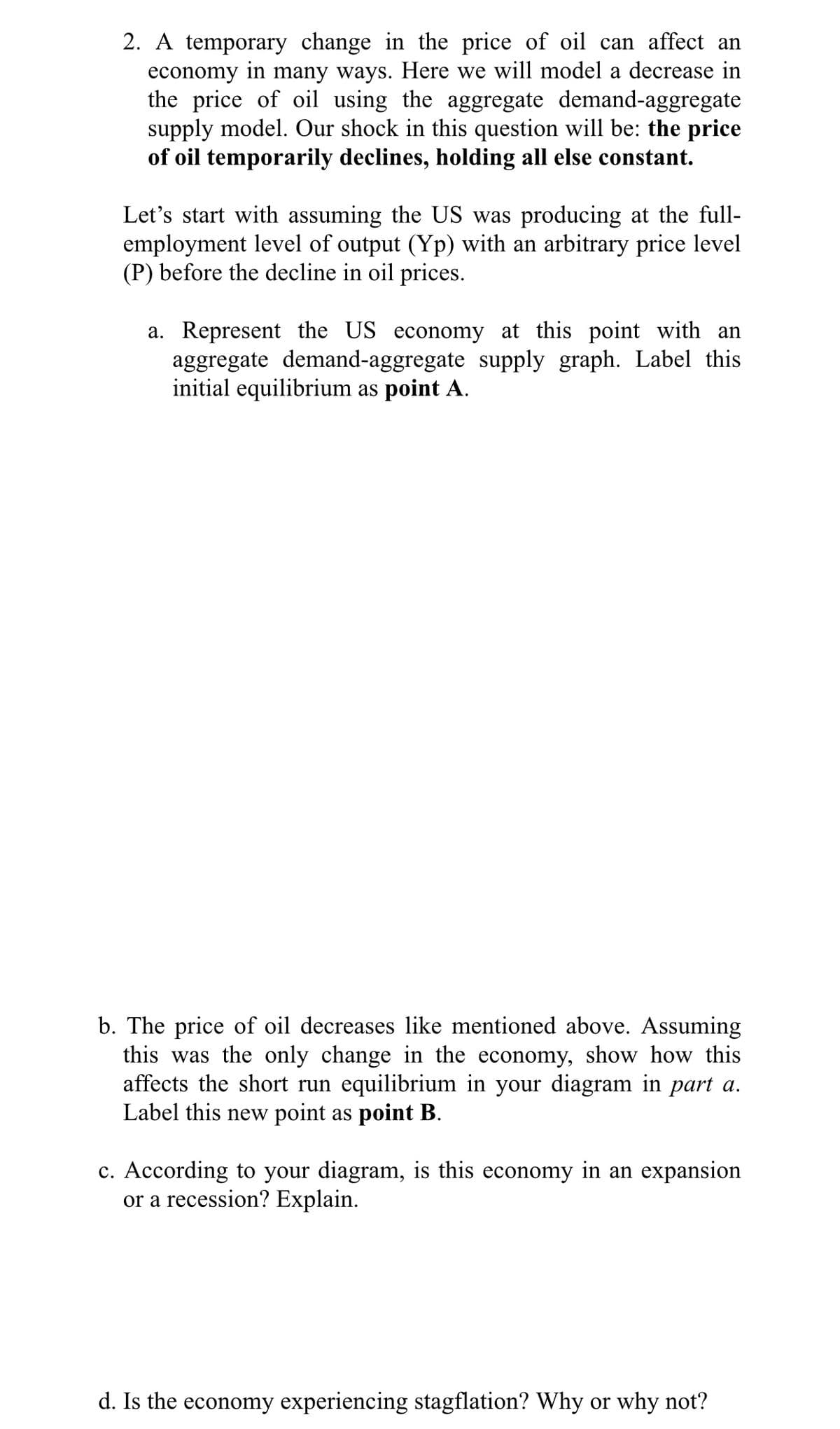 2. A temporary change in the price of oil can affect an
economy in many ways. Here we will model a decrease in
the price of oil using the aggregate demand-aggregate
supply model. Our shock in this question will be: the price
of oil temporarily declines, holding all else constant.
Let's start with assuming the US was producing at the full-
employment level of output (Yp) with an arbitrary price level
(P) before the decline in oil prices.
a. Represent the US economy at this point with an
aggregate demand-aggregate supply graph. Label this
initial equilibrium as point A.
b. The price of oil decreases like mentioned above. Assuming
this was the only change in the economy, show how this
affects the short run equilibrium in your diagram in part a.
Label this new point as point B.
c. According to your diagram, is this economy in an expansion
or a recession? Explain.
d. Is the economy experiencing stagflation? Why or why not?
