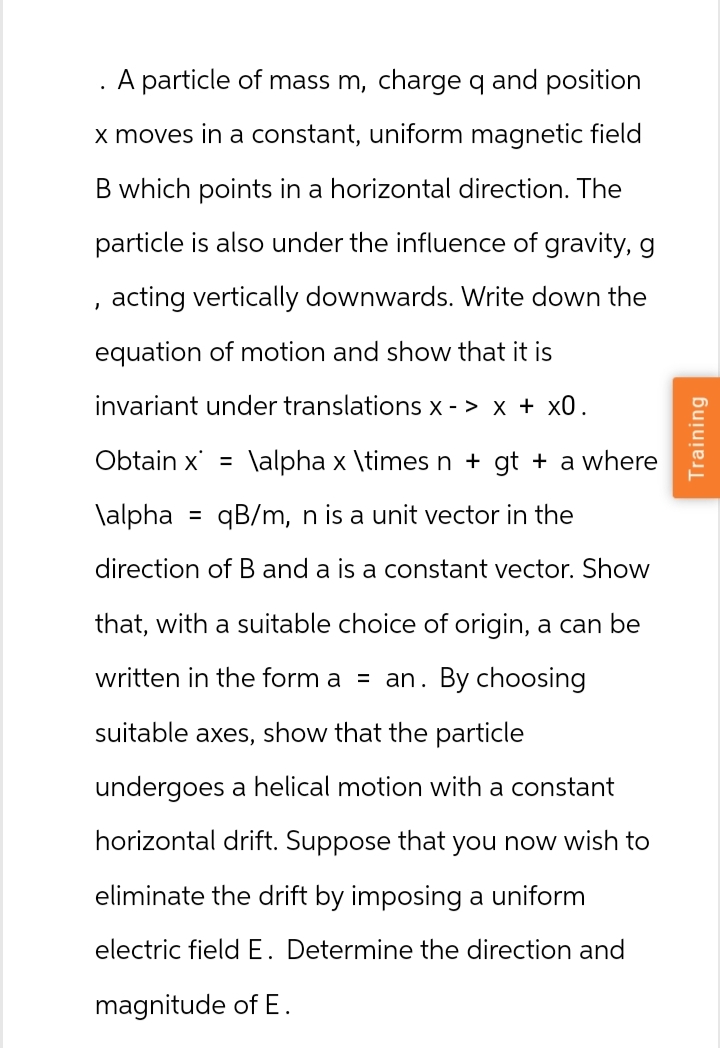 A particle of mass m, charge q and position
x moves in a constant, uniform magnetic field
B which points in a horizontal direction. The
particle is also under the influence of gravity, g
, acting vertically downwards. Write down the
equation of motion and show that it is
invariant under translations x -> x + x0.
Obtain x = \alpha x \times n + gt + a where
\alpha
=
qB/m, n is a unit vector in the
direction of B and a is a constant vector. Show
that, with a suitable choice of origin, a can be
written in the form a = an. By choosing
suitable axes,
show that the particle
undergoes a helical motion with a constant
horizontal drift. Suppose that you now wish to
eliminate the drift by imposing a uniform
electric field E. Determine the direction and
magnitude of E.
Training