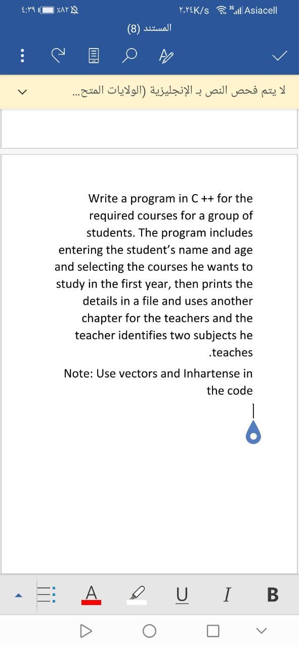 Y,YEK/s a ".l Asiacell
المستند
يتم فحص النص بـ الإنجليزية )الولايات المتح.. .
Write a program in C ++ for the
required courses for a group of
students. The program includes
entering the student's name and age
and selecting the courses he wants to
study in the first year, then prints the
details in a file and uses another
chapter for the teachers and the
teacher identifies two subjects he
.teaches
Note: Use vectors and Inhartense in
the code
A
e U I
В

