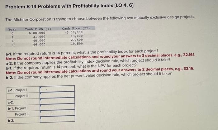Problem 8-14 Problems with Profitability Index [LO 4, 6]
The Michner Corporation is trying to choose between the following two mutually exclusive design projects:
Year
Cash Flow (I)
Cash Flow (II)
0
-$ 80,000
-$ 38,000
1
31,000
13,000
2
27,500
3
19,500
40,000
46,000
a-1. If the required return is 14 percent, what is the profitability index for each project?
Note: Do not round intermediate calculations and round your answers to 3 decimal places, e.g., 32.161.
a-2. If the company applies the profitability index decision rule, which project should it take?
b-1. If the required return is 14 percent, what is the NPV for each project?
Note: Do not round intermediate calculations and round your answers to 2 decimal places, e.g., 32.16.
b-2. If the company applies the net present value decision rule, which project should it take?
a-1. Project I
a-2.
Project II
b-1. Project I
b-2.
Project II
