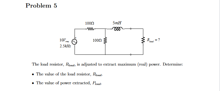 Problem 5
107/
FAL
2.5kHz
100Ω
-WW
100Ω
5mH
000
ww
load
The load resistor, Rload, is adjusted to extract maximum (real) power. Determine:
The value of the load resistor, Rload-
• The value of power extracted, Pload-