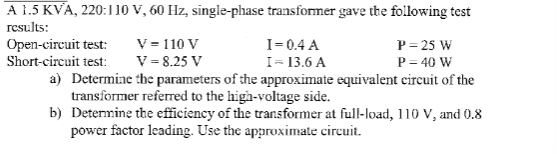 A 1.5 KVA, 220:110 V, 60 Hz, single-phase transformer gave the following test
results:
Open-circuit test:
Short-circuit test:
V-110 V
V-8.25 V
I=0.4 A
I-13.6 A
P=25 W
P = 40 W
a) Determine the parameters of the approximate equivalent circuit of the
transformer referred to the high-voltage side.
b) Determine the efficiency of the transformer at full-load, 110 V, and 0.8
power factor leading. Use the approximate circuit.