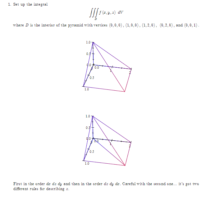 1. Set up the integral
[[[14)
f (x, y, z) dv
where D is the interior of the pyramid with vertices (0,0,0), (1,0,0), (1,2,0), (0,2,0), and (0,0,1).
1.0
0.5 +
0.0.
1.0
0.5
1.0
0.5
0.0
1.0
0.0
00
0.5
First in the order de dz dy and then in the order dz dy de. Careful with the second one... it's got two
different rules for describing z.