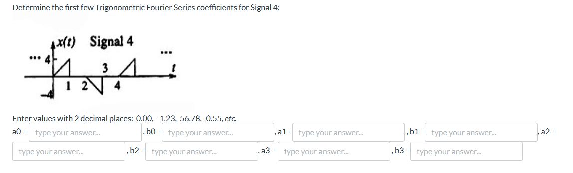 Determine the first few Trigonometric Fourier Series coefficients for Signal 4:
x(t) Signal 4
ANA
4
Enter values with 2 decimal places: 0.00, -1.23, 56.78, -0.55, etc.
a0-type your answer...
, bo type your answer...
, a1- type your answer...
, b1 type your answer...
type your answer...
,b2 type your answer...
, a3 =
type your answer...
,b3 type your answer...
, a2 =