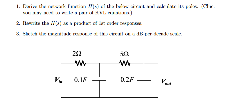 1. Derive the network function H(s) of the below circuit and calculate its poles. (Clue:
you may need to write a pair of KVL equations.)
2. Rewrite the H(s) as a product of 1st order responses.
3. Sketch the magnitude response of this circuit on a dB-per-decade scale.
2902
w
592
www
Vin
0.1F
0.2F
Vout
