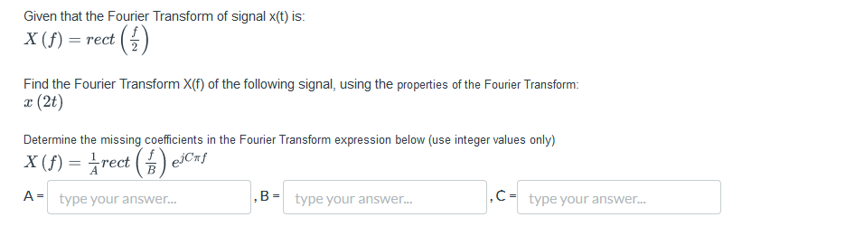 Given that the Fourier Transform of signal x(t) is:
X (f) = rect (½)
Find the Fourier Transform X(f) of the following signal, using the properties of the Fourier Transform:
x (2t)
Determine the missing coefficients in the Fourier Transform expression below (use integer values only)
X (f) = ½rect() e³Cƒ
A type your answer...
,B-type your answer...
C-type your answer...