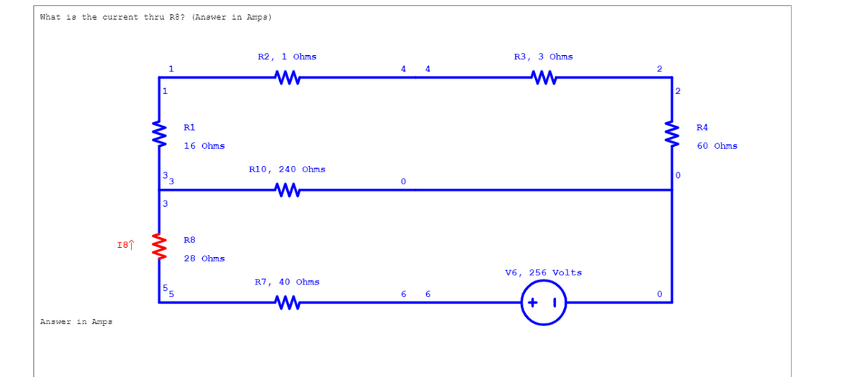 What is the current thru R8? (Answer in Amps)
Answer in Amps
18↑
1
1
3
3
3
R1
16 Ohms
R8
28 Ohms
R2, 1 Ohms
R10, 240 Ohms
ww
R7, 40 Ohms
www
4
0
6 6
R3, 3 Ohms
WW
V6, 256 Volts
+ 1
2
0
2
0
R4
60 Ohms