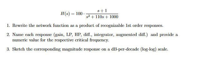 H(s) = 100.
8+1
s2+110s+1000
1. Rewrite the network function as a product of recognizable 1st order responses.
2. Name each response (gain, LP, HP, diff., integrator, augmented diff.) and provide a
numeric value for the respective critical frequency.
3. Sketch the corresponding magnitude response on a dB-per-decade (log-log) scale.