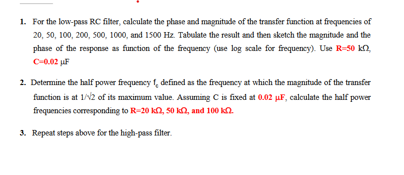 1. For the low-pass RC filter, calculate the phase and magnitude of the transfer function at frequencies of
20, 50, 100, 200, 500, 1000, and 1500 Hz. Tabulate the result and then sketch the magnitude and the
phase of the response as function of the frequency (use log scale for frequency). Use R-50 kn,
C=0.02 μF
2. Determine the half power frequency f defined as the frequency at which the magnitude of the transfer
function is at 1/√2 of its maximum value. Assuming C is fixed at 0.02 µF, calculate the half power
frequencies corresponding to R=20 k2, 50 k2, and 100 k.
3. Repeat steps above for the high-pass filter.