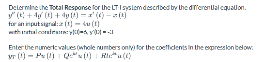 Determine the Total Response for the LT-I system described by the differential equation:
y" (t) + 4y (t) + 4y (t) = x' (t) − x(t)
for an input signal: (t) = 4u (t)
with initial conditions: y(0)=6, y'(0) = -3
Enter the numeric values (whole numbers only) for the coefficients in the expression below:
YT (t) = Pu(t) + Qektu (t) + Rtektu (t)