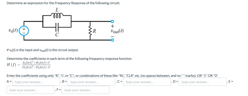 Determine an expression for the Frequency Response of the following circuit:
L
m
Us(t)
+
C
>R
+
Dout(t)
if Vs(t) is the input and Vout(t) is the circuit output.
Determine the coefficients in each term of the following frequency response function:
A(j2πƒ)²+B(j2ƒ)+C
H (f) =
D(j2f)²+E(j2f)+F
Enter the coefficients using only "R", "L", or "C"; or combinations of these like "RL", "CLR" etc. (no spaces between, and no "" marks); OR "1" OR "0".
A= type your answer...
B= type your answer...
type your answer...
, F = type your answer...
,C-type your answer...
D= type your answer...
E=