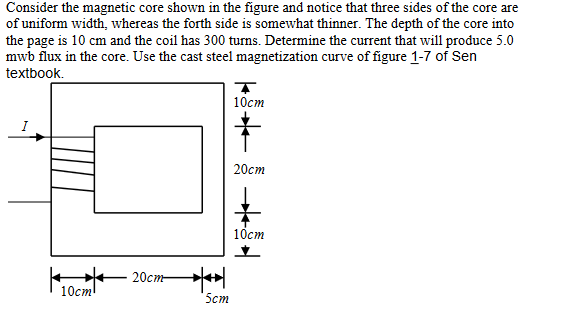 Consider the magnetic core shown in the figure and notice that three sides of the core are
of uniform width, whereas the forth side is somewhat thinner. The depth of the core into
the page is 10 cm and the coil has 300 turns. Determine the current that will produce 5.0
mwb flux in the core. Use the cast steel magnetization curve of figure 1-7 of Sen
textbook.
10cm
T
10cm
20cm
20cm 州
5cm
10cm