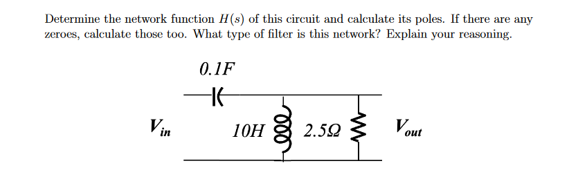 Determine the network function H(s) of this circuit and calculate its poles. If there are any
zeroes, calculate those too. What type of filter is this network? Explain your reasoning.
0.1F
Vin
10H
2.592
Vout