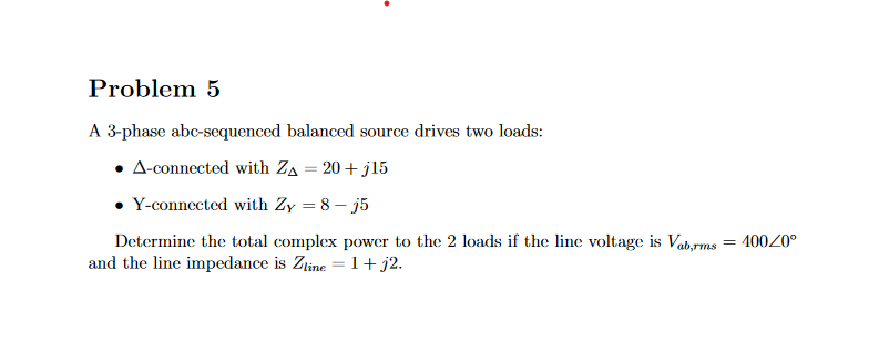 Problem 5
A 3-phase abc-sequenced balanced source drives two loads:
A-connected with Z₁ = 20+ j15
Y-connected with Zy = 8-j5
Determine the total complex power to the 2 loads if the line voltage is Vab,rms = 400/0°
and the line impedance is Zline = 1 + j2.