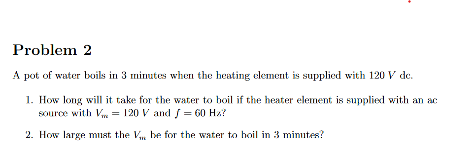 Problem 2
A pot of water boils in 3 minutes when the heating element is supplied with 120 V dc.
1. How long will it take for the water to boil if the heater element is supplied with an ac
source with Vm = 120 V and f = 60 Hz?
2. How large must the Vm be for the water to boil in 3 minutes?