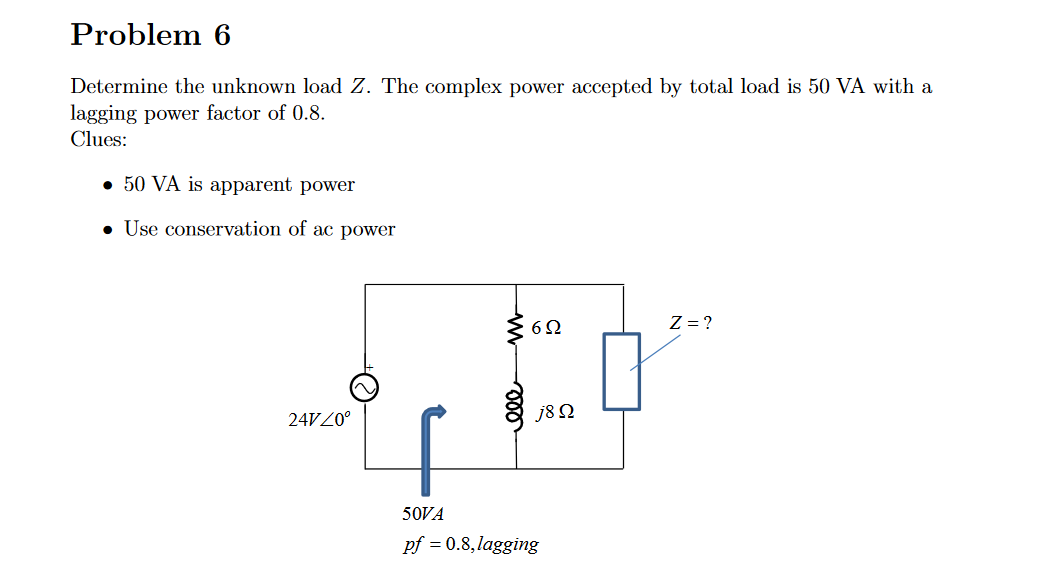 Problem 6
Determine the unknown load Z. The complex power accepted by total load is 50 VA with a
lagging power factor of 0.8.
Clues:
• 50 VA is apparent power
• Use conservation of ac power
24V 20º
6Q2
j8 Ω
50VA
pf = 0.8,lagging
Z = ?