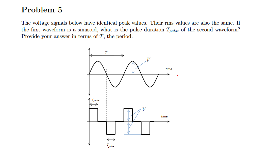 Problem 5
The voltage signals below have identical peak values. Their rms values are also the same. If
the first waveform is a sinusoid, what is the pulse duration Tpulse of the second waveform?
Provide your answer in terms of T, the period.
V
←
Tpulse
time
5- K
time