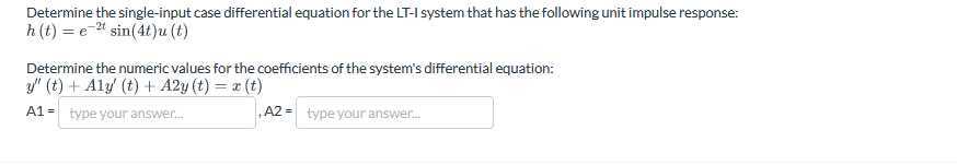 Determine the single-input case differential equation for the LT-I system that has the following unit impulse response:
h(t) et sin(4t)u(t)
Determine the numeric values for the coefficients of the system's differential equation:
y" (t) + Aly' (t) + A2y (t) = x(t)
A1-type your answer...
,A2 type your answer...