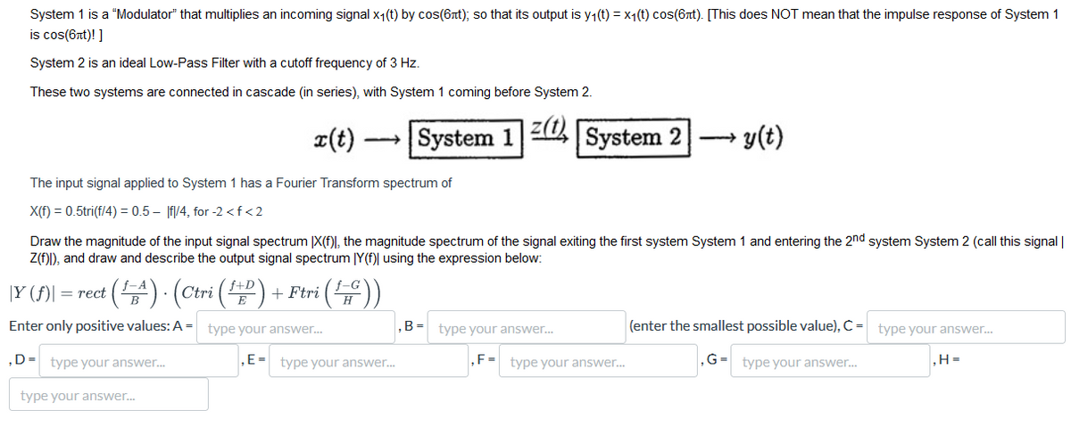 System 1 is a "Modulator" that multiplies an incoming signal x₁(t) by cos(6лt); so that its output is y₁(t) = x₁(t) cos(бnt). [This does NOT mean that the impulse response of System 1
is cos(6nt)!]
System 2 is an ideal Low-Pass Filter with a cutoff frequency of 3 Hz.
These two systems are connected in cascade (in series), with System 1 coming before System 2.
x(t)
System 1 201½ System 2 — y(t)
The input signal applied to System 1 has a Fourier Transform spectrum of
X(f) = 0.5tri(f/4) = 0.5- |f|/4, for -2 <f <2
Draw the magnitude of the input signal spectrum (X(f), the magnitude spectrum of the signal exiting the first system System 1 and entering the 2nd system System 2 (call this signal |
Z(f))), and draw and describe the output signal spectrum |Y(f)| using the expression below:
|Y (f)| = rect (A). (Ctri (1) + Ftri (170))
Enter only positive values: A type your answer...
D type your answer...
type your answer...
,B= type your answer...
(enter the smallest possible value), C = type your answer...
,E-type your answer...
,F-type your answer...
,G= type your answer...
,H=