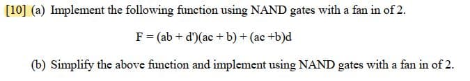 [10] (a) Implement the following function using NAND gates with a fan in of 2.
F = (ab + d')(ac + b) + (ac+b)d
(b) Simplify the above function and implement using NAND gates with a fan in of 2.