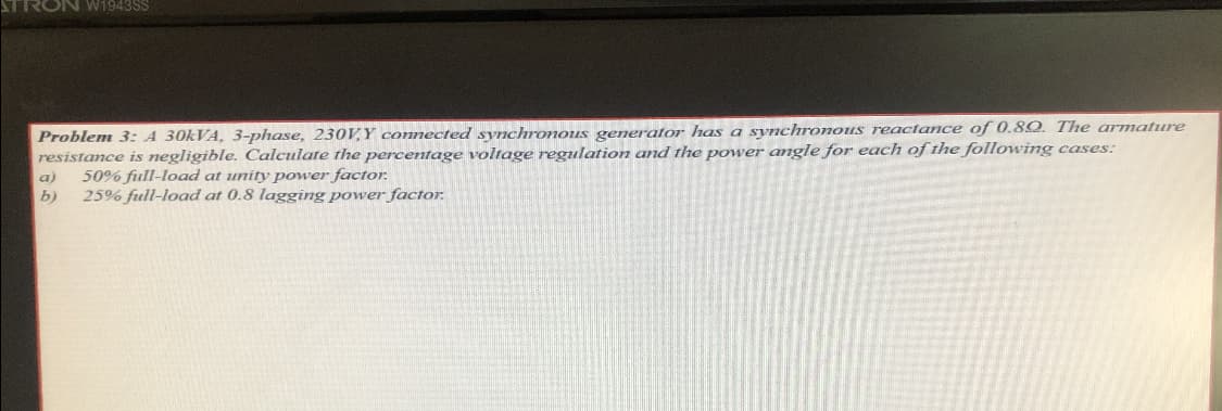 FRON W1943SS
Problem 3: A 30KVA, 3-phase, 230V,Y connected synchronous generator has a synchronous reactance of 0.8Q. The armature
resistance is negligible. Calculate the percentage voltage regulation and the power angle for each of the following cases:
a)
50% full-load at unity power factor.
b)
25% full-load at 0.8 lagging power factor,
