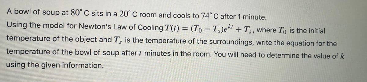 A bowl of soup at 80° C sits in a 20° C room and cools to 74° C after 1 minute.
S
Using the model for Newton's Law of Cooling T(t) = (To-Ts)ekt +Ts, where To is the initial
temperature of the object and T', is the temperature of the surroundings, write the equation for the
temperature of the bowl of soup after t minutes in the room. You will need to determine the value of k
using the given information.