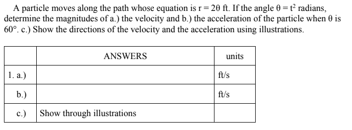 A particle moves along the path whose equation is r = 20 ft. If the angle 0 = t² radians,
determine the magnitudes of a.) the velocity and b.) the acceleration of the particle when 0 is
60°. c.) Show the directions of the velocity and the acceleration using illustrations.
ANSWERS
units
1. a.)
ft/s
b.)
ft/s
c.)
Show through illustrations
